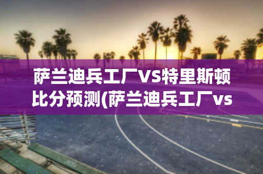 萨兰迪兵工厂VS特里斯顿比分预测(萨兰迪兵工厂vs水晶体育)