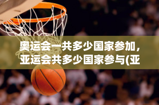 奥运会一共多少国家参加，亚运会共多少国家参与(亚运会共有多少国家参加)