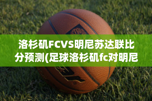 洛杉矶FCVS明尼苏达联比分预测(足球洛杉矶fc对明尼苏)