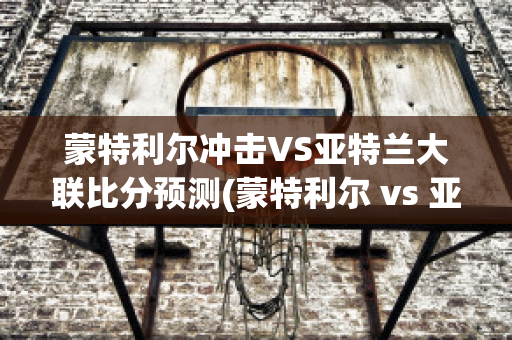 蒙特利尔冲击VS亚特兰大联比分预测(蒙特利尔 vs 亚特联)