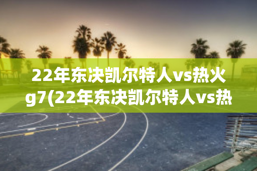 22年东决凯尔特人vs热火g7(22年东决凯尔特人vs热火g7比分)