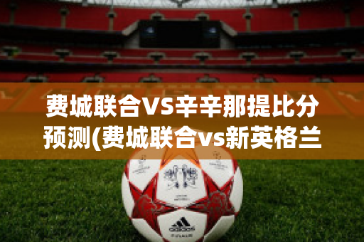 费城联合VS辛辛那提比分预测(费城联合vs新英格兰革命视频直播)