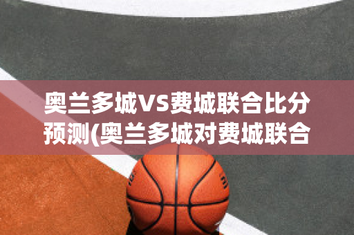 奥兰多城VS费城联合比分预测(奥兰多城对费城联合比赛结果)