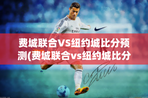 费城联合VS纽约城比分预测(费城联合vs纽约城比分预测最新)