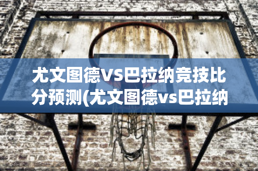 尤文图德VS巴拉纳竞技比分预测(尤文图德vs巴拉纳竞技比赛结果)