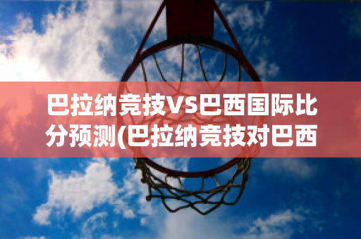 巴拉纳竞技VS巴西国际比分预测(巴拉纳竞技对巴西国际比分预测)