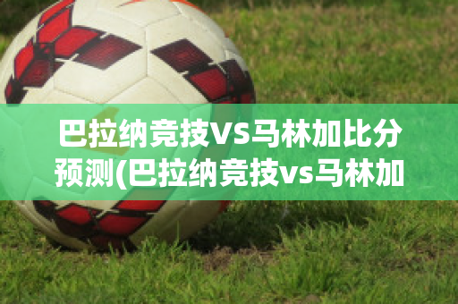 巴拉纳竞技VS马林加比分预测(巴拉纳竞技vs马林加比分预测)