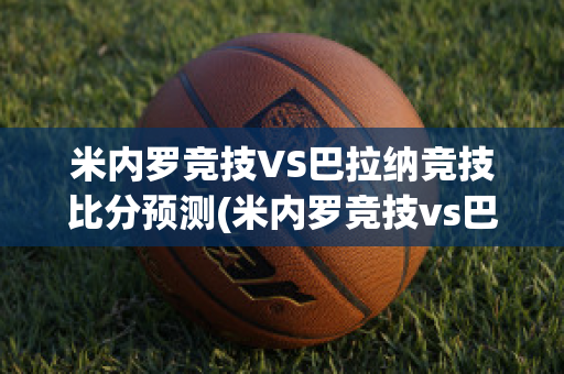 米内罗竞技VS巴拉纳竞技比分预测(米内罗竞技vs巴拉纳竞技历史战绩)