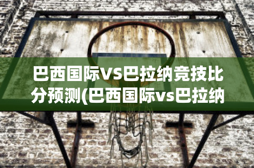 巴西国际VS巴拉纳竞技比分预测(巴西国际vs巴拉纳竞技比分预测最新)