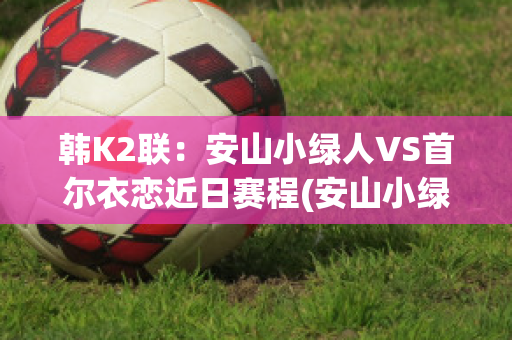 韩K2联：安山小绿人VS首尔衣恋近日赛程(安山小绿人vs金泉尚武比分预测)