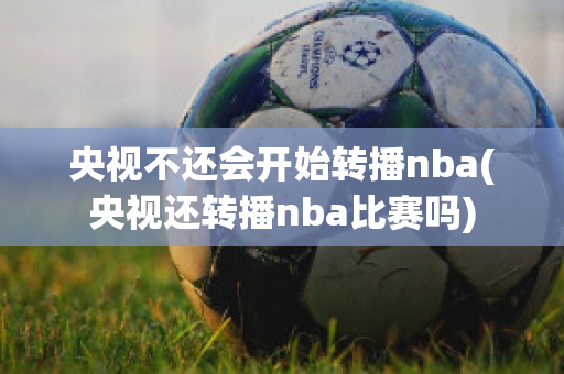 央视不还会开始转播nba(央视还转播nba比赛吗)