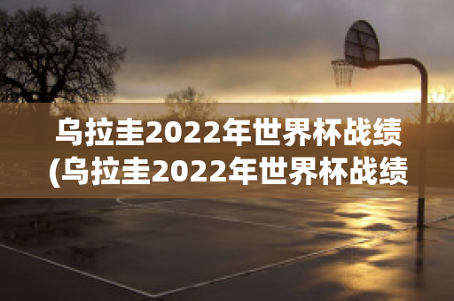 乌拉圭2022年世界杯战绩(乌拉圭2022年世界杯战绩如何)