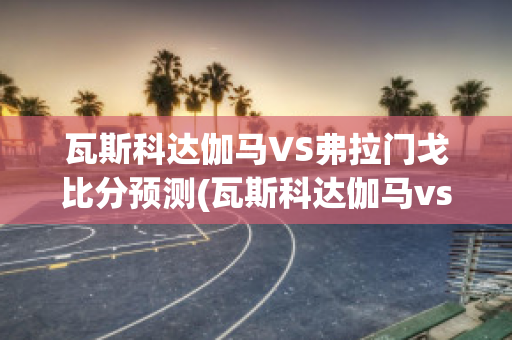 瓦斯科达伽马VS弗拉门戈比分预测(瓦斯科达伽马vs戈亚尼亚竞技)