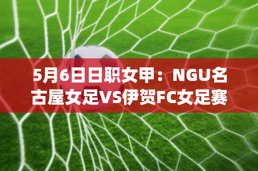 5月6日日职女甲：NGU名古屋女足VS伊贺FC女足赛事分析(女足日本队)