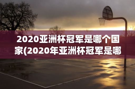 2020亚洲杯冠军是哪个国家(2020年亚洲杯冠军是哪个国家)