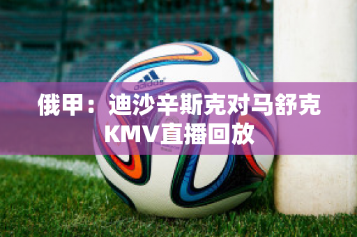 俄甲：迪沙辛斯克对马舒克KMV直播回放