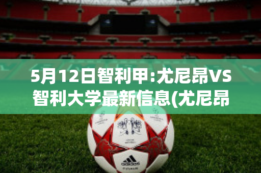 5月12日智利甲:尤尼昂VS智利大学最新信息(尤尼昂对克里科)