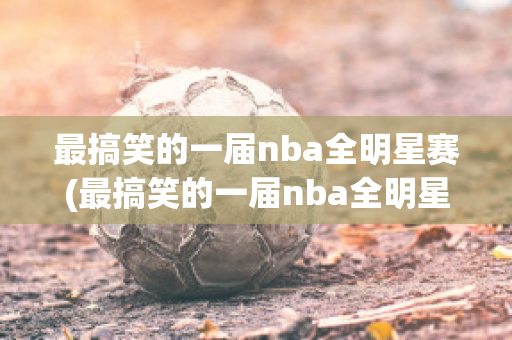 最搞笑的一届nba全明星赛(最搞笑的一届nba全明星赛是谁)