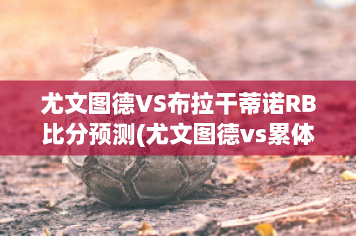 尤文图德VS布拉干蒂诺RB比分预测(尤文图德vs累体育)