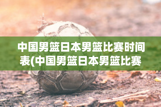 中国男篮日本男篮比赛时间表(中国男篮日本男篮比赛时间表最新)