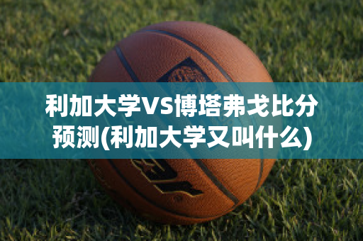 利加大学VS博塔弗戈比分预测(利加大学又叫什么)