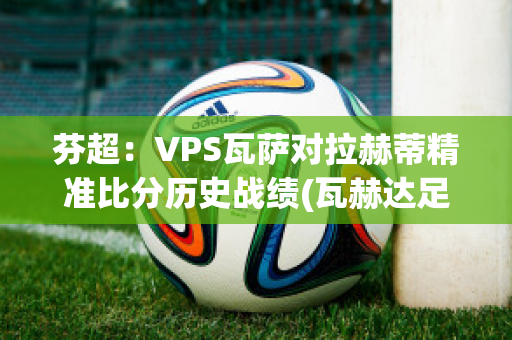 芬超：VPS瓦萨对拉赫蒂精准比分历史战绩(瓦赫达足球俱乐部)