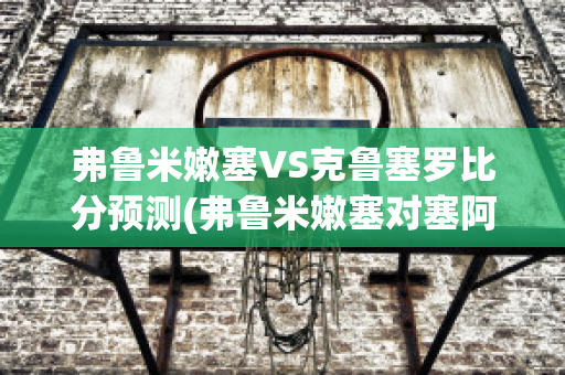 弗鲁米嫩塞VS克鲁塞罗比分预测(弗鲁米嫩塞对塞阿拉的比分预测)