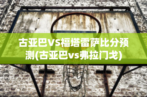 古亚巴VS福塔雷萨比分预测(古亚巴vs弗拉门戈)