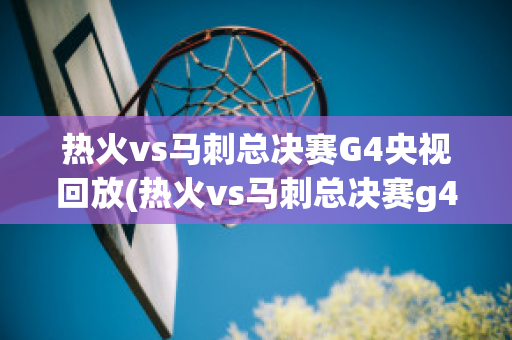 热火vs马刺总决赛G4央视回放(热火vs马刺总决赛g4央视回放免费观看)