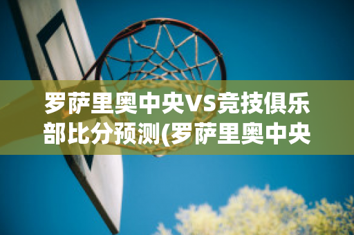 罗萨里奥中央VS竞技俱乐部比分预测(罗萨里奥中央vs阿尔多斯维)