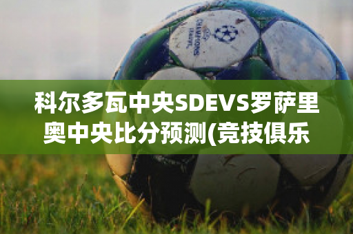 科尔多瓦中央SDEVS罗萨里奥中央比分预测(竞技俱乐部vs科尔多瓦中央)