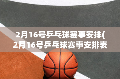 2月16号乒乓球赛事安排(2月16号乒乓球赛事安排表)