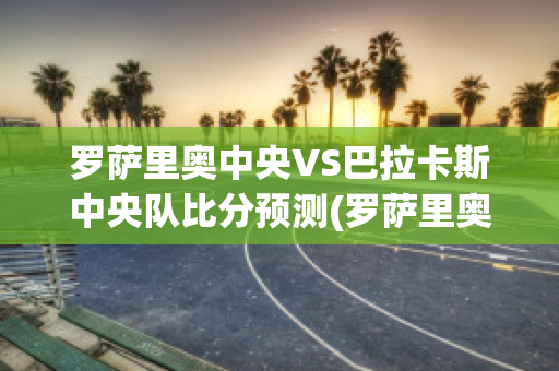 罗萨里奥中央VS巴拉卡斯中央队比分预测(罗萨里奥中央足球俱乐部)