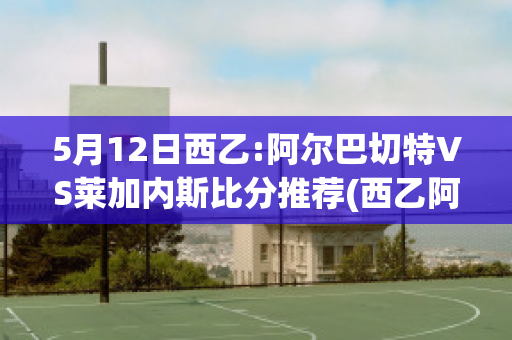 5月12日西乙:阿尔巴切特VS莱加内斯比分推荐(西乙阿尔巴切特比赛结果)