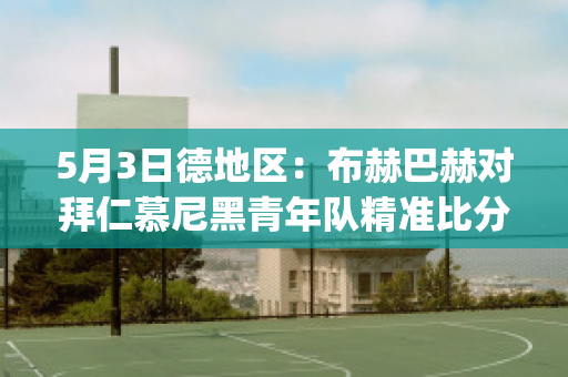 5月3日德地区：布赫巴赫对拜仁慕尼黑青年队精准比分最新信息(拜仁巴赫怎么样)