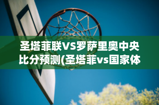 圣塔菲联VS罗萨里奥中央比分预测(圣塔菲vs国家体育会比分预测)