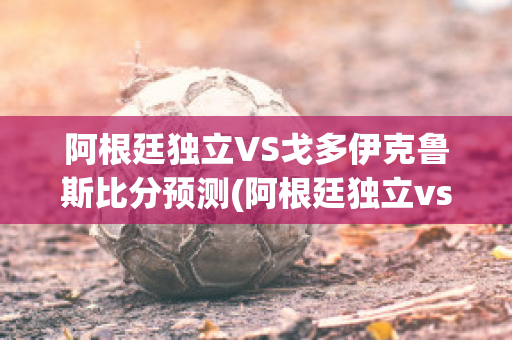 阿根廷独立VS戈多伊克鲁斯比分预测(阿根廷独立vs阿根廷青年)