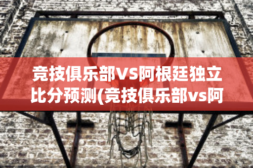 竞技俱乐部VS阿根廷独立比分预测(竞技俱乐部vs阿根廷独立比分预测最新)