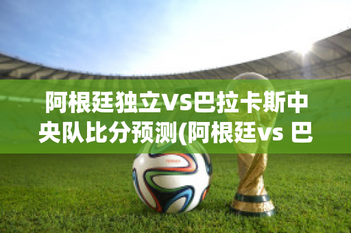 阿根廷独立VS巴拉卡斯中央队比分预测(阿根廷vs 巴拉圭)