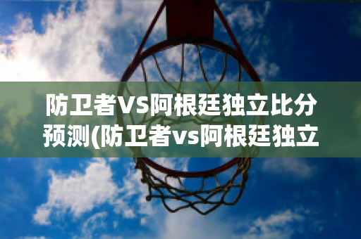 防卫者VS阿根廷独立比分预测(防卫者vs阿根廷独立比分预测最新)