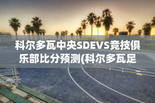 科尔多瓦中央SDEVS竞技俱乐部比分预测(科尔多瓦足球俱乐部)