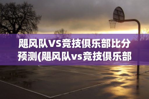 飓风队VS竞技俱乐部比分预测(飓风队vs竞技俱乐部比分预测)