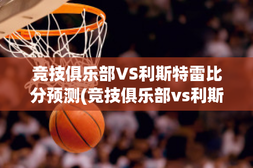 竞技俱乐部VS利斯特雷比分预测(竞技俱乐部vs利斯特雷比分预测)