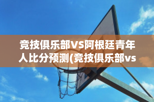 竞技俱乐部VS阿根廷青年人比分预测(竞技俱乐部vs阿根廷青年人比分预测最新)