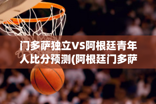 门多萨独立VS阿根廷青年人比分预测(阿根廷门多萨产区特点)