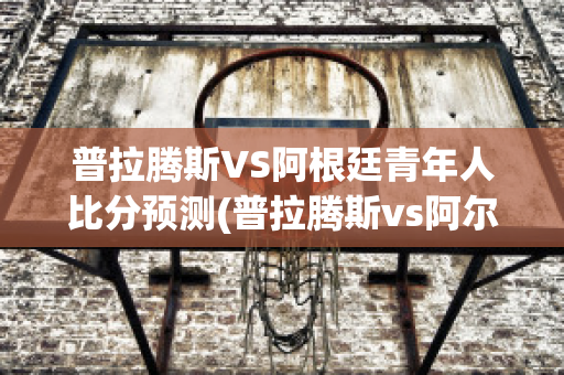 普拉腾斯VS阿根廷青年人比分预测(普拉腾斯vs阿尔多)