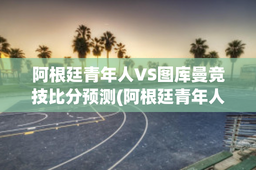 阿根廷青年人VS图库曼竞技比分预测(阿根廷青年人vs图库曼竞技比分预测最新)