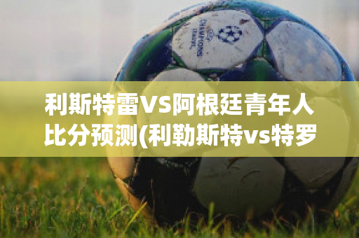 利斯特雷VS阿根廷青年人比分预测(利勒斯特vs特罗姆瑟比分预测)