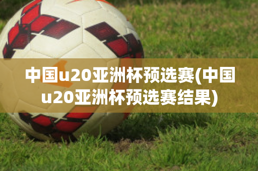 中国u20亚洲杯预选赛(中国u20亚洲杯预选赛结果)