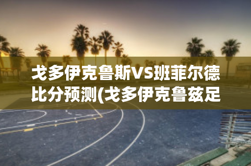 戈多伊克鲁斯VS班菲尔德比分预测(戈多伊克鲁兹足球俱乐部)